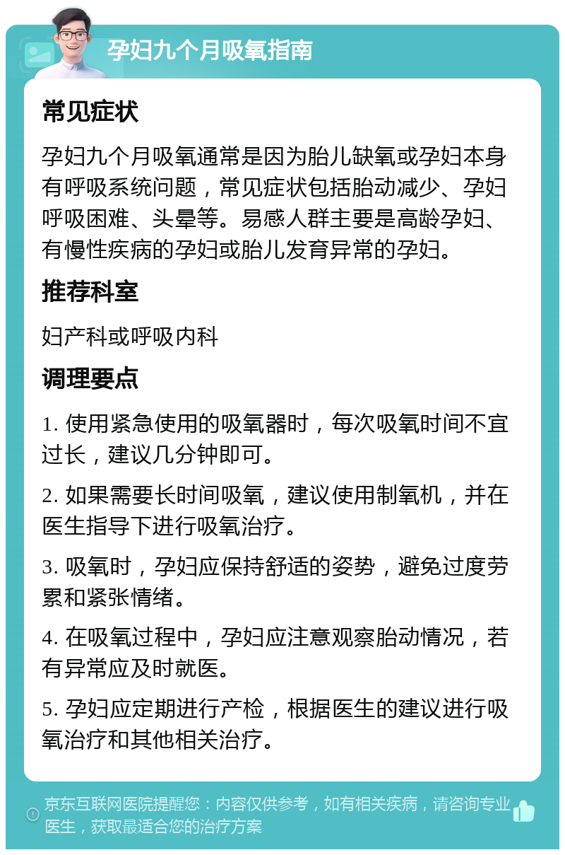 孕妇九个月吸氧指南 常见症状 孕妇九个月吸氧通常是因为胎儿缺氧或孕妇本身有呼吸系统问题，常见症状包括胎动减少、孕妇呼吸困难、头晕等。易感人群主要是高龄孕妇、有慢性疾病的孕妇或胎儿发育异常的孕妇。 推荐科室 妇产科或呼吸内科 调理要点 1. 使用紧急使用的吸氧器时，每次吸氧时间不宜过长，建议几分钟即可。 2. 如果需要长时间吸氧，建议使用制氧机，并在医生指导下进行吸氧治疗。 3. 吸氧时，孕妇应保持舒适的姿势，避免过度劳累和紧张情绪。 4. 在吸氧过程中，孕妇应注意观察胎动情况，若有异常应及时就医。 5. 孕妇应定期进行产检，根据医生的建议进行吸氧治疗和其他相关治疗。