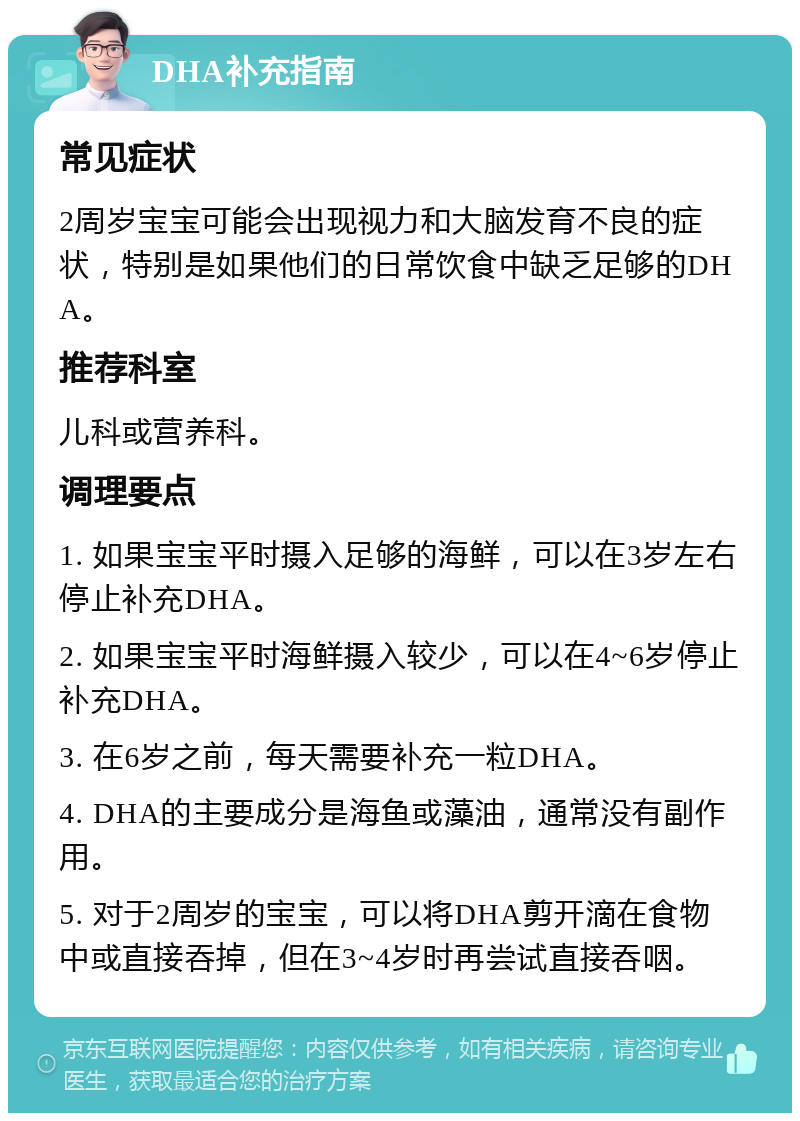 DHA补充指南 常见症状 2周岁宝宝可能会出现视力和大脑发育不良的症状，特别是如果他们的日常饮食中缺乏足够的DHA。 推荐科室 儿科或营养科。 调理要点 1. 如果宝宝平时摄入足够的海鲜，可以在3岁左右停止补充DHA。 2. 如果宝宝平时海鲜摄入较少，可以在4~6岁停止补充DHA。 3. 在6岁之前，每天需要补充一粒DHA。 4. DHA的主要成分是海鱼或藻油，通常没有副作用。 5. 对于2周岁的宝宝，可以将DHA剪开滴在食物中或直接吞掉，但在3~4岁时再尝试直接吞咽。