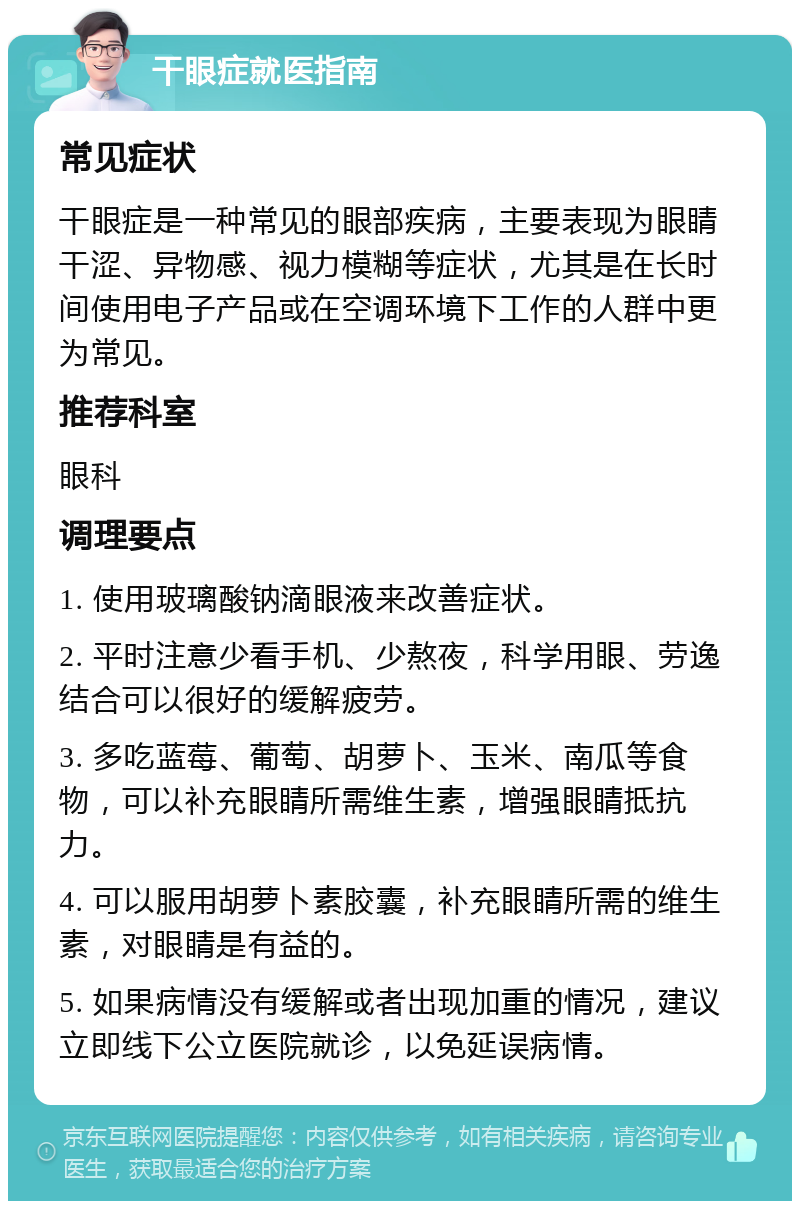 干眼症就医指南 常见症状 干眼症是一种常见的眼部疾病，主要表现为眼睛干涩、异物感、视力模糊等症状，尤其是在长时间使用电子产品或在空调环境下工作的人群中更为常见。 推荐科室 眼科 调理要点 1. 使用玻璃酸钠滴眼液来改善症状。 2. 平时注意少看手机、少熬夜，科学用眼、劳逸结合可以很好的缓解疲劳。 3. 多吃蓝莓、葡萄、胡萝卜、玉米、南瓜等食物，可以补充眼睛所需维生素，增强眼睛抵抗力。 4. 可以服用胡萝卜素胶囊，补充眼睛所需的维生素，对眼睛是有益的。 5. 如果病情没有缓解或者出现加重的情况，建议立即线下公立医院就诊，以免延误病情。