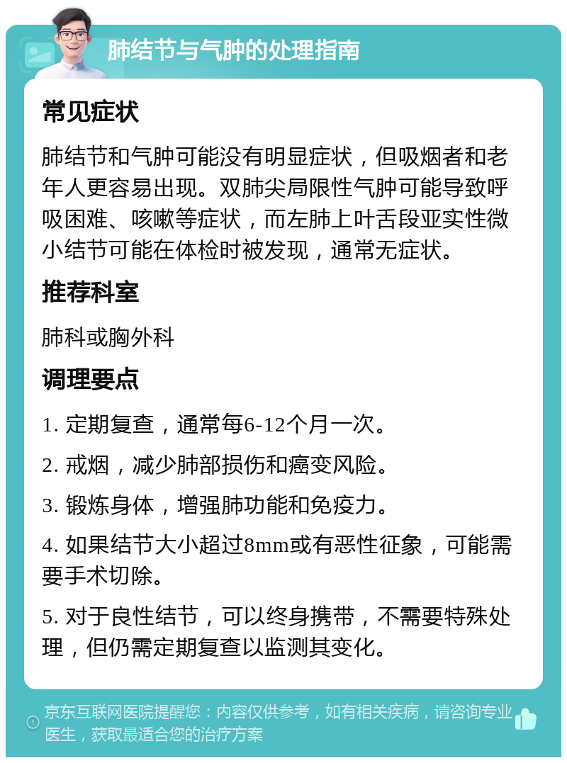 肺结节与气肿的处理指南 常见症状 肺结节和气肿可能没有明显症状，但吸烟者和老年人更容易出现。双肺尖局限性气肿可能导致呼吸困难、咳嗽等症状，而左肺上叶舌段亚实性微小结节可能在体检时被发现，通常无症状。 推荐科室 肺科或胸外科 调理要点 1. 定期复查，通常每6-12个月一次。 2. 戒烟，减少肺部损伤和癌变风险。 3. 锻炼身体，增强肺功能和免疫力。 4. 如果结节大小超过8mm或有恶性征象，可能需要手术切除。 5. 对于良性结节，可以终身携带，不需要特殊处理，但仍需定期复查以监测其变化。