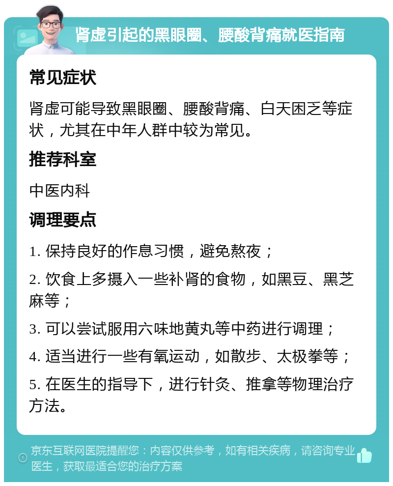 肾虚引起的黑眼圈、腰酸背痛就医指南 常见症状 肾虚可能导致黑眼圈、腰酸背痛、白天困乏等症状，尤其在中年人群中较为常见。 推荐科室 中医内科 调理要点 1. 保持良好的作息习惯，避免熬夜； 2. 饮食上多摄入一些补肾的食物，如黑豆、黑芝麻等； 3. 可以尝试服用六味地黄丸等中药进行调理； 4. 适当进行一些有氧运动，如散步、太极拳等； 5. 在医生的指导下，进行针灸、推拿等物理治疗方法。