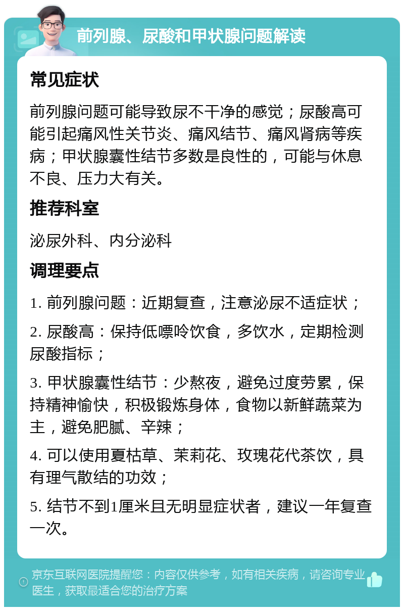 前列腺、尿酸和甲状腺问题解读 常见症状 前列腺问题可能导致尿不干净的感觉；尿酸高可能引起痛风性关节炎、痛风结节、痛风肾病等疾病；甲状腺囊性结节多数是良性的，可能与休息不良、压力大有关。 推荐科室 泌尿外科、内分泌科 调理要点 1. 前列腺问题：近期复查，注意泌尿不适症状； 2. 尿酸高：保持低嘌呤饮食，多饮水，定期检测尿酸指标； 3. 甲状腺囊性结节：少熬夜，避免过度劳累，保持精神愉快，积极锻炼身体，食物以新鲜蔬菜为主，避免肥腻、辛辣； 4. 可以使用夏枯草、茉莉花、玫瑰花代茶饮，具有理气散结的功效； 5. 结节不到1厘米且无明显症状者，建议一年复查一次。