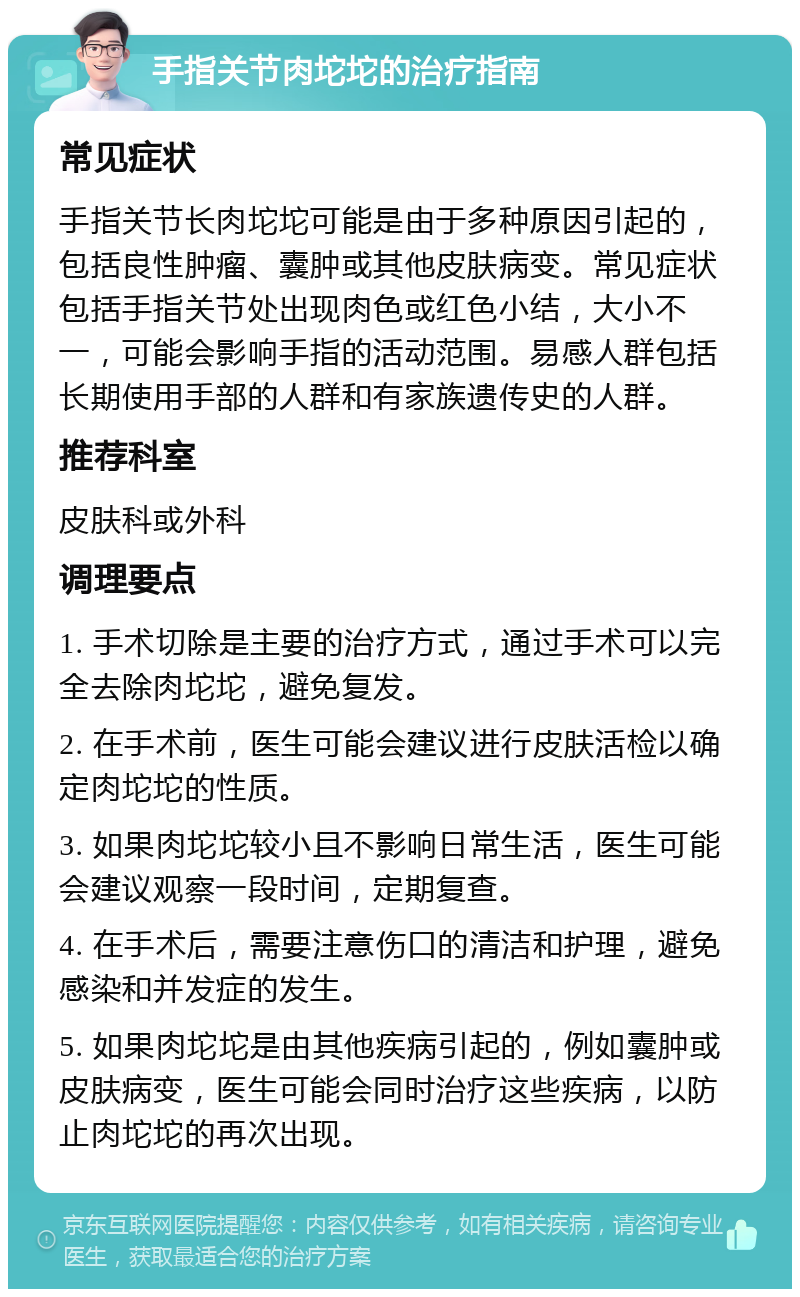 手指关节肉坨坨的治疗指南 常见症状 手指关节长肉坨坨可能是由于多种原因引起的，包括良性肿瘤、囊肿或其他皮肤病变。常见症状包括手指关节处出现肉色或红色小结，大小不一，可能会影响手指的活动范围。易感人群包括长期使用手部的人群和有家族遗传史的人群。 推荐科室 皮肤科或外科 调理要点 1. 手术切除是主要的治疗方式，通过手术可以完全去除肉坨坨，避免复发。 2. 在手术前，医生可能会建议进行皮肤活检以确定肉坨坨的性质。 3. 如果肉坨坨较小且不影响日常生活，医生可能会建议观察一段时间，定期复查。 4. 在手术后，需要注意伤口的清洁和护理，避免感染和并发症的发生。 5. 如果肉坨坨是由其他疾病引起的，例如囊肿或皮肤病变，医生可能会同时治疗这些疾病，以防止肉坨坨的再次出现。