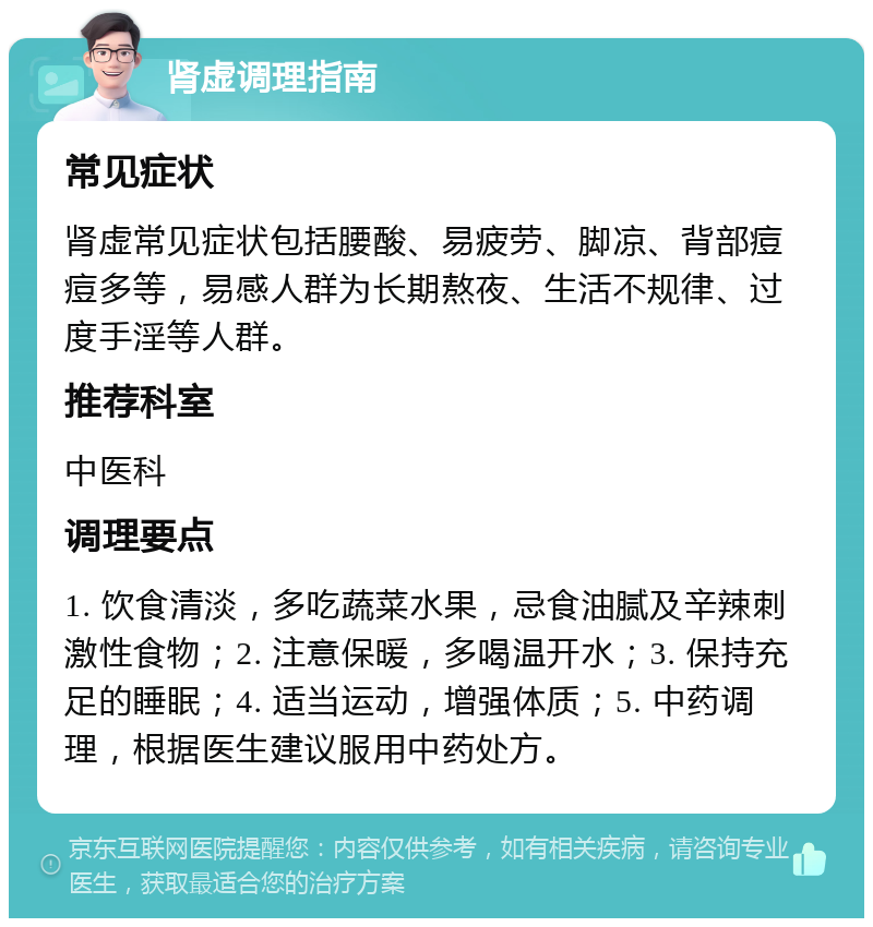 肾虚调理指南 常见症状 肾虚常见症状包括腰酸、易疲劳、脚凉、背部痘痘多等，易感人群为长期熬夜、生活不规律、过度手淫等人群。 推荐科室 中医科 调理要点 1. 饮食清淡，多吃蔬菜水果，忌食油腻及辛辣刺激性食物；2. 注意保暖，多喝温开水；3. 保持充足的睡眠；4. 适当运动，增强体质；5. 中药调理，根据医生建议服用中药处方。