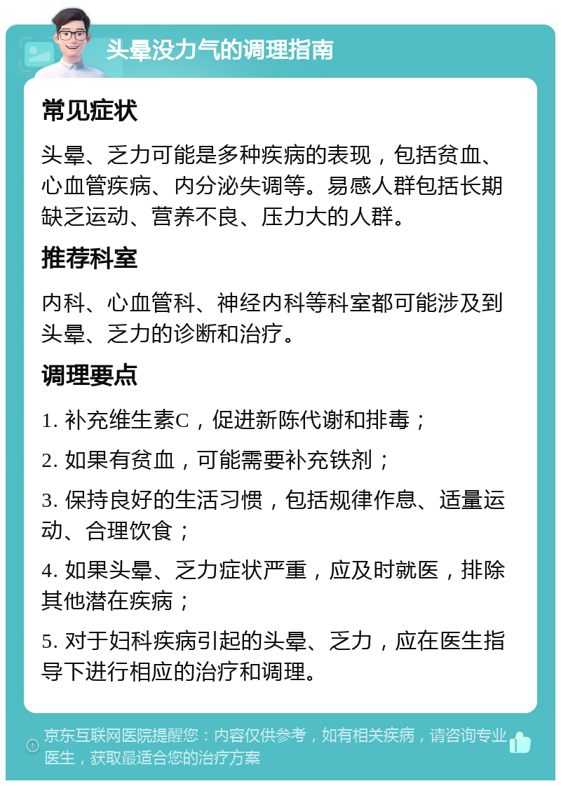 头晕没力气的调理指南 常见症状 头晕、乏力可能是多种疾病的表现，包括贫血、心血管疾病、内分泌失调等。易感人群包括长期缺乏运动、营养不良、压力大的人群。 推荐科室 内科、心血管科、神经内科等科室都可能涉及到头晕、乏力的诊断和治疗。 调理要点 1. 补充维生素C，促进新陈代谢和排毒； 2. 如果有贫血，可能需要补充铁剂； 3. 保持良好的生活习惯，包括规律作息、适量运动、合理饮食； 4. 如果头晕、乏力症状严重，应及时就医，排除其他潜在疾病； 5. 对于妇科疾病引起的头晕、乏力，应在医生指导下进行相应的治疗和调理。