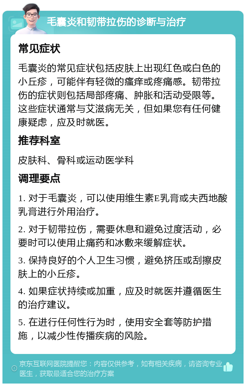 毛囊炎和韧带拉伤的诊断与治疗 常见症状 毛囊炎的常见症状包括皮肤上出现红色或白色的小丘疹，可能伴有轻微的瘙痒或疼痛感。韧带拉伤的症状则包括局部疼痛、肿胀和活动受限等。这些症状通常与艾滋病无关，但如果您有任何健康疑虑，应及时就医。 推荐科室 皮肤科、骨科或运动医学科 调理要点 1. 对于毛囊炎，可以使用维生素E乳膏或夫西地酸乳膏进行外用治疗。 2. 对于韧带拉伤，需要休息和避免过度活动，必要时可以使用止痛药和冰敷来缓解症状。 3. 保持良好的个人卫生习惯，避免挤压或刮擦皮肤上的小丘疹。 4. 如果症状持续或加重，应及时就医并遵循医生的治疗建议。 5. 在进行任何性行为时，使用安全套等防护措施，以减少性传播疾病的风险。