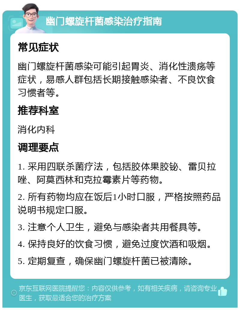 幽门螺旋杆菌感染治疗指南 常见症状 幽门螺旋杆菌感染可能引起胃炎、消化性溃疡等症状，易感人群包括长期接触感染者、不良饮食习惯者等。 推荐科室 消化内科 调理要点 1. 采用四联杀菌疗法，包括胶体果胶铋、雷贝拉唑、阿莫西林和克拉霉素片等药物。 2. 所有药物均应在饭后1小时口服，严格按照药品说明书规定口服。 3. 注意个人卫生，避免与感染者共用餐具等。 4. 保持良好的饮食习惯，避免过度饮酒和吸烟。 5. 定期复查，确保幽门螺旋杆菌已被清除。