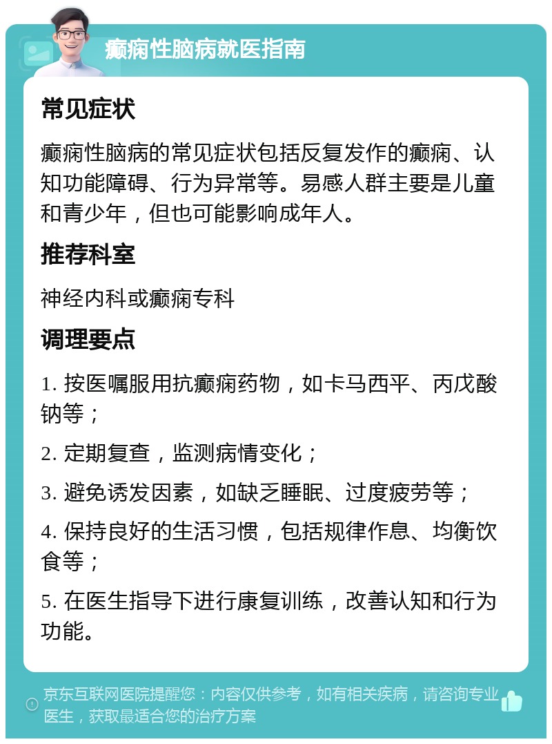 癫痫性脑病就医指南 常见症状 癫痫性脑病的常见症状包括反复发作的癫痫、认知功能障碍、行为异常等。易感人群主要是儿童和青少年，但也可能影响成年人。 推荐科室 神经内科或癫痫专科 调理要点 1. 按医嘱服用抗癫痫药物，如卡马西平、丙戊酸钠等； 2. 定期复查，监测病情变化； 3. 避免诱发因素，如缺乏睡眠、过度疲劳等； 4. 保持良好的生活习惯，包括规律作息、均衡饮食等； 5. 在医生指导下进行康复训练，改善认知和行为功能。