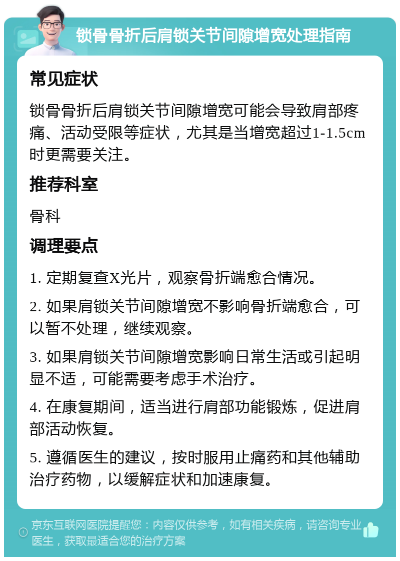 锁骨骨折后肩锁关节间隙增宽处理指南 常见症状 锁骨骨折后肩锁关节间隙增宽可能会导致肩部疼痛、活动受限等症状，尤其是当增宽超过1-1.5cm时更需要关注。 推荐科室 骨科 调理要点 1. 定期复查X光片，观察骨折端愈合情况。 2. 如果肩锁关节间隙增宽不影响骨折端愈合，可以暂不处理，继续观察。 3. 如果肩锁关节间隙增宽影响日常生活或引起明显不适，可能需要考虑手术治疗。 4. 在康复期间，适当进行肩部功能锻炼，促进肩部活动恢复。 5. 遵循医生的建议，按时服用止痛药和其他辅助治疗药物，以缓解症状和加速康复。