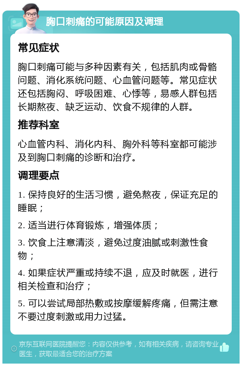 胸口刺痛的可能原因及调理 常见症状 胸口刺痛可能与多种因素有关，包括肌肉或骨骼问题、消化系统问题、心血管问题等。常见症状还包括胸闷、呼吸困难、心悸等，易感人群包括长期熬夜、缺乏运动、饮食不规律的人群。 推荐科室 心血管内科、消化内科、胸外科等科室都可能涉及到胸口刺痛的诊断和治疗。 调理要点 1. 保持良好的生活习惯，避免熬夜，保证充足的睡眠； 2. 适当进行体育锻炼，增强体质； 3. 饮食上注意清淡，避免过度油腻或刺激性食物； 4. 如果症状严重或持续不退，应及时就医，进行相关检查和治疗； 5. 可以尝试局部热敷或按摩缓解疼痛，但需注意不要过度刺激或用力过猛。