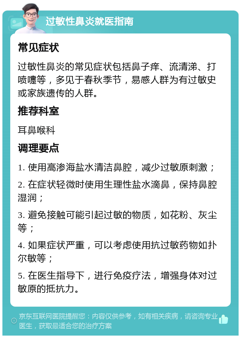 过敏性鼻炎就医指南 常见症状 过敏性鼻炎的常见症状包括鼻子痒、流清涕、打喷嚏等，多见于春秋季节，易感人群为有过敏史或家族遗传的人群。 推荐科室 耳鼻喉科 调理要点 1. 使用高渗海盐水清洁鼻腔，减少过敏原刺激； 2. 在症状轻微时使用生理性盐水滴鼻，保持鼻腔湿润； 3. 避免接触可能引起过敏的物质，如花粉、灰尘等； 4. 如果症状严重，可以考虑使用抗过敏药物如扑尔敏等； 5. 在医生指导下，进行免疫疗法，增强身体对过敏原的抵抗力。