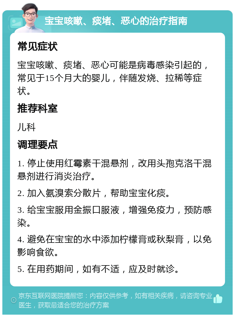 宝宝咳嗽、痰堵、恶心的治疗指南 常见症状 宝宝咳嗽、痰堵、恶心可能是病毒感染引起的，常见于15个月大的婴儿，伴随发烧、拉稀等症状。 推荐科室 儿科 调理要点 1. 停止使用红霉素干混悬剂，改用头孢克洛干混悬剂进行消炎治疗。 2. 加入氨溴索分散片，帮助宝宝化痰。 3. 给宝宝服用金振口服液，增强免疫力，预防感染。 4. 避免在宝宝的水中添加柠檬膏或秋梨膏，以免影响食欲。 5. 在用药期间，如有不适，应及时就诊。