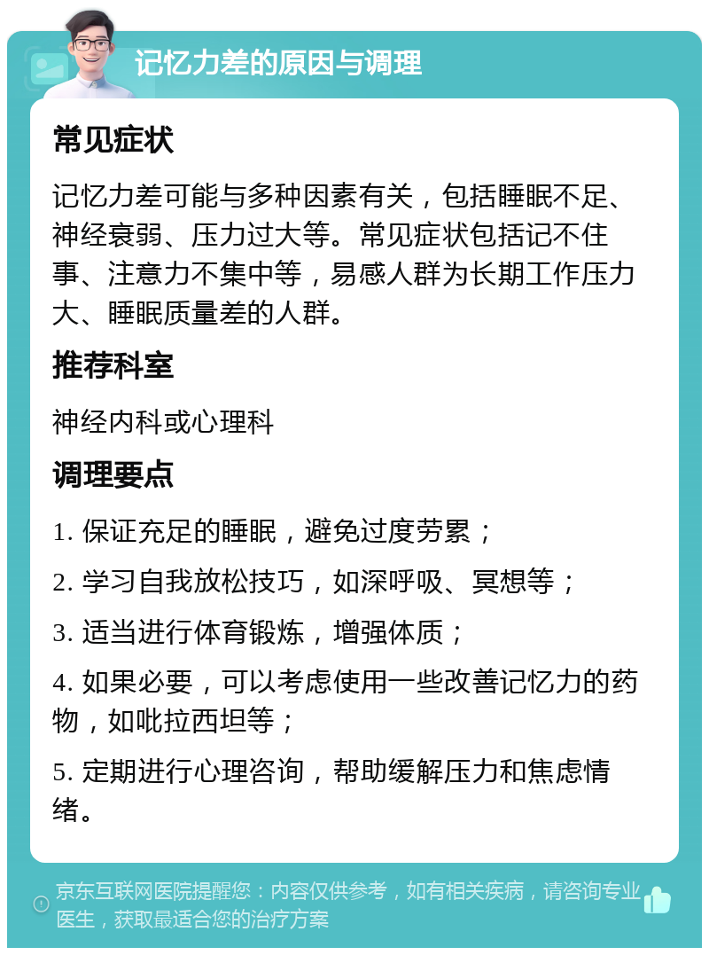 记忆力差的原因与调理 常见症状 记忆力差可能与多种因素有关，包括睡眠不足、神经衰弱、压力过大等。常见症状包括记不住事、注意力不集中等，易感人群为长期工作压力大、睡眠质量差的人群。 推荐科室 神经内科或心理科 调理要点 1. 保证充足的睡眠，避免过度劳累； 2. 学习自我放松技巧，如深呼吸、冥想等； 3. 适当进行体育锻炼，增强体质； 4. 如果必要，可以考虑使用一些改善记忆力的药物，如吡拉西坦等； 5. 定期进行心理咨询，帮助缓解压力和焦虑情绪。