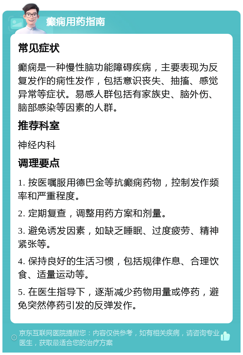 癫痫用药指南 常见症状 癫痫是一种慢性脑功能障碍疾病，主要表现为反复发作的痫性发作，包括意识丧失、抽搐、感觉异常等症状。易感人群包括有家族史、脑外伤、脑部感染等因素的人群。 推荐科室 神经内科 调理要点 1. 按医嘱服用德巴金等抗癫痫药物，控制发作频率和严重程度。 2. 定期复查，调整用药方案和剂量。 3. 避免诱发因素，如缺乏睡眠、过度疲劳、精神紧张等。 4. 保持良好的生活习惯，包括规律作息、合理饮食、适量运动等。 5. 在医生指导下，逐渐减少药物用量或停药，避免突然停药引发的反弹发作。