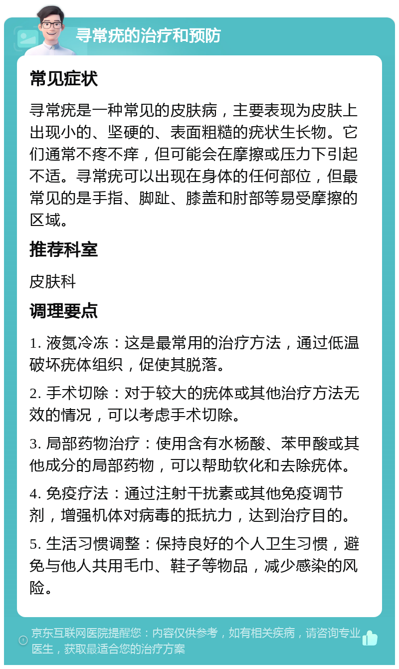 寻常疣的治疗和预防 常见症状 寻常疣是一种常见的皮肤病，主要表现为皮肤上出现小的、坚硬的、表面粗糙的疣状生长物。它们通常不疼不痒，但可能会在摩擦或压力下引起不适。寻常疣可以出现在身体的任何部位，但最常见的是手指、脚趾、膝盖和肘部等易受摩擦的区域。 推荐科室 皮肤科 调理要点 1. 液氮冷冻：这是最常用的治疗方法，通过低温破坏疣体组织，促使其脱落。 2. 手术切除：对于较大的疣体或其他治疗方法无效的情况，可以考虑手术切除。 3. 局部药物治疗：使用含有水杨酸、苯甲酸或其他成分的局部药物，可以帮助软化和去除疣体。 4. 免疫疗法：通过注射干扰素或其他免疫调节剂，增强机体对病毒的抵抗力，达到治疗目的。 5. 生活习惯调整：保持良好的个人卫生习惯，避免与他人共用毛巾、鞋子等物品，减少感染的风险。