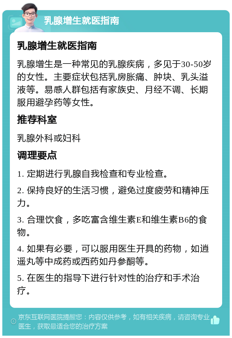 乳腺增生就医指南 乳腺增生就医指南 乳腺增生是一种常见的乳腺疾病，多见于30-50岁的女性。主要症状包括乳房胀痛、肿块、乳头溢液等。易感人群包括有家族史、月经不调、长期服用避孕药等女性。 推荐科室 乳腺外科或妇科 调理要点 1. 定期进行乳腺自我检查和专业检查。 2. 保持良好的生活习惯，避免过度疲劳和精神压力。 3. 合理饮食，多吃富含维生素E和维生素B6的食物。 4. 如果有必要，可以服用医生开具的药物，如逍遥丸等中成药或西药如丹参酮等。 5. 在医生的指导下进行针对性的治疗和手术治疗。