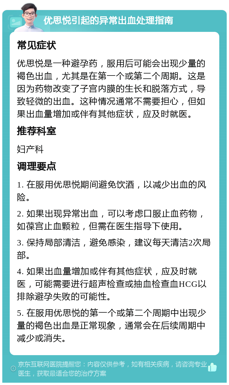 优思悦引起的异常出血处理指南 常见症状 优思悦是一种避孕药，服用后可能会出现少量的褐色出血，尤其是在第一个或第二个周期。这是因为药物改变了子宫内膜的生长和脱落方式，导致轻微的出血。这种情况通常不需要担心，但如果出血量增加或伴有其他症状，应及时就医。 推荐科室 妇产科 调理要点 1. 在服用优思悦期间避免饮酒，以减少出血的风险。 2. 如果出现异常出血，可以考虑口服止血药物，如葆宫止血颗粒，但需在医生指导下使用。 3. 保持局部清洁，避免感染，建议每天清洁2次局部。 4. 如果出血量增加或伴有其他症状，应及时就医，可能需要进行超声检查或抽血检查血HCG以排除避孕失败的可能性。 5. 在服用优思悦的第一个或第二个周期中出现少量的褐色出血是正常现象，通常会在后续周期中减少或消失。