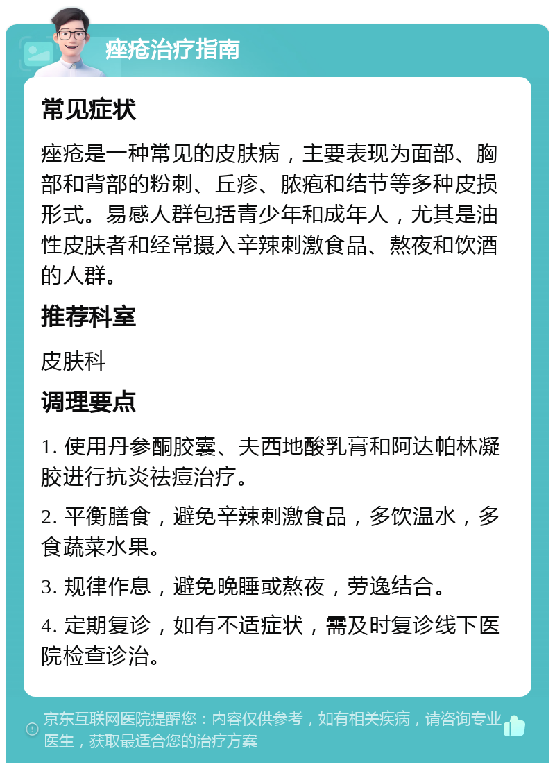 痤疮治疗指南 常见症状 痤疮是一种常见的皮肤病，主要表现为面部、胸部和背部的粉刺、丘疹、脓疱和结节等多种皮损形式。易感人群包括青少年和成年人，尤其是油性皮肤者和经常摄入辛辣刺激食品、熬夜和饮酒的人群。 推荐科室 皮肤科 调理要点 1. 使用丹参酮胶囊、夫西地酸乳膏和阿达帕林凝胶进行抗炎祛痘治疗。 2. 平衡膳食，避免辛辣刺激食品，多饮温水，多食蔬菜水果。 3. 规律作息，避免晚睡或熬夜，劳逸结合。 4. 定期复诊，如有不适症状，需及时复诊线下医院检查诊治。