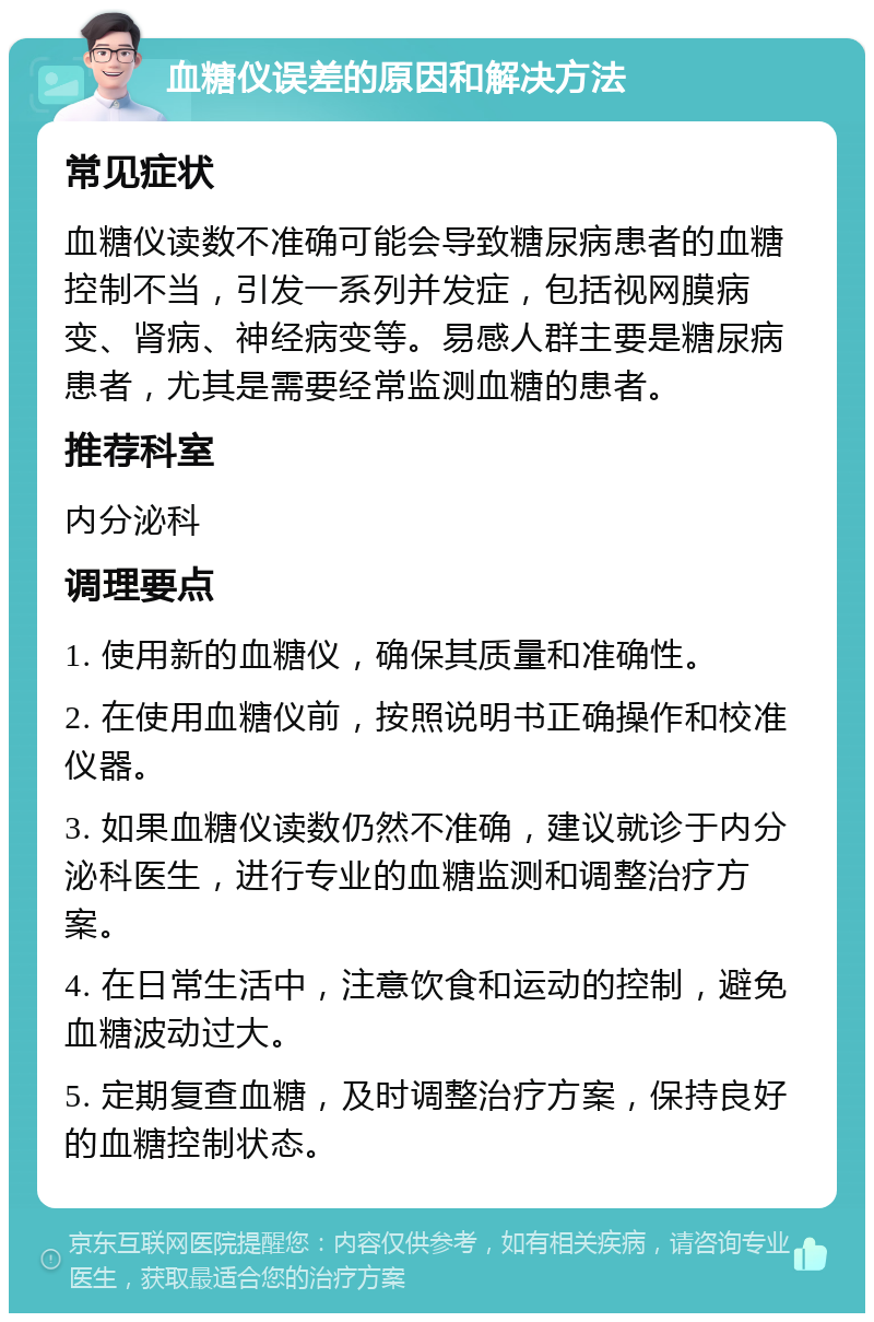 血糖仪误差的原因和解决方法 常见症状 血糖仪读数不准确可能会导致糖尿病患者的血糖控制不当，引发一系列并发症，包括视网膜病变、肾病、神经病变等。易感人群主要是糖尿病患者，尤其是需要经常监测血糖的患者。 推荐科室 内分泌科 调理要点 1. 使用新的血糖仪，确保其质量和准确性。 2. 在使用血糖仪前，按照说明书正确操作和校准仪器。 3. 如果血糖仪读数仍然不准确，建议就诊于内分泌科医生，进行专业的血糖监测和调整治疗方案。 4. 在日常生活中，注意饮食和运动的控制，避免血糖波动过大。 5. 定期复查血糖，及时调整治疗方案，保持良好的血糖控制状态。