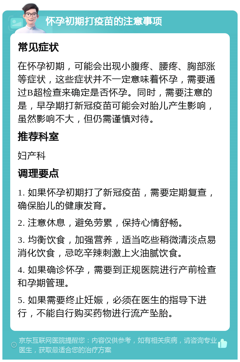 怀孕初期打疫苗的注意事项 常见症状 在怀孕初期，可能会出现小腹疼、腰疼、胸部涨等症状，这些症状并不一定意味着怀孕，需要通过B超检查来确定是否怀孕。同时，需要注意的是，早孕期打新冠疫苗可能会对胎儿产生影响，虽然影响不大，但仍需谨慎对待。 推荐科室 妇产科 调理要点 1. 如果怀孕初期打了新冠疫苗，需要定期复查，确保胎儿的健康发育。 2. 注意休息，避免劳累，保持心情舒畅。 3. 均衡饮食，加强营养，适当吃些稍微清淡点易消化饮食，忌吃辛辣刺激上火油腻饮食。 4. 如果确诊怀孕，需要到正规医院进行产前检查和孕期管理。 5. 如果需要终止妊娠，必须在医生的指导下进行，不能自行购买药物进行流产坠胎。