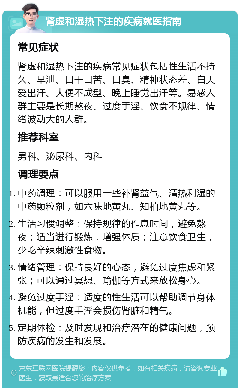 肾虚和湿热下注的疾病就医指南 常见症状 肾虚和湿热下注的疾病常见症状包括性生活不持久、早泄、口干口苦、口臭、精神状态差、白天爱出汗、大便不成型、晚上睡觉出汗等。易感人群主要是长期熬夜、过度手淫、饮食不规律、情绪波动大的人群。 推荐科室 男科、泌尿科、内科 调理要点 中药调理：可以服用一些补肾益气、清热利湿的中药颗粒剂，如六味地黄丸、知柏地黄丸等。 生活习惯调整：保持规律的作息时间，避免熬夜；适当进行锻炼，增强体质；注意饮食卫生，少吃辛辣刺激性食物。 情绪管理：保持良好的心态，避免过度焦虑和紧张；可以通过冥想、瑜伽等方式来放松身心。 避免过度手淫：适度的性生活可以帮助调节身体机能，但过度手淫会损伤肾脏和精气。 定期体检：及时发现和治疗潜在的健康问题，预防疾病的发生和发展。