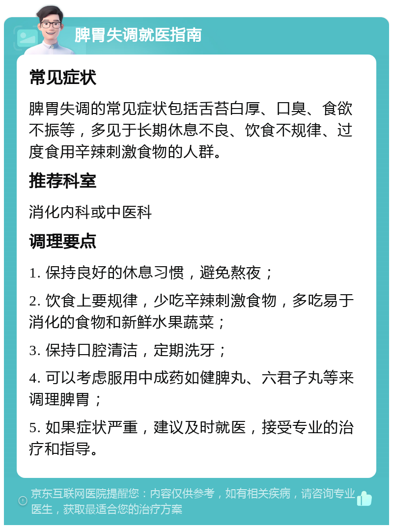 脾胃失调就医指南 常见症状 脾胃失调的常见症状包括舌苔白厚、口臭、食欲不振等，多见于长期休息不良、饮食不规律、过度食用辛辣刺激食物的人群。 推荐科室 消化内科或中医科 调理要点 1. 保持良好的休息习惯，避免熬夜； 2. 饮食上要规律，少吃辛辣刺激食物，多吃易于消化的食物和新鲜水果蔬菜； 3. 保持口腔清洁，定期洗牙； 4. 可以考虑服用中成药如健脾丸、六君子丸等来调理脾胃； 5. 如果症状严重，建议及时就医，接受专业的治疗和指导。