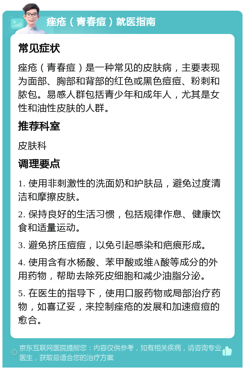 痤疮（青春痘）就医指南 常见症状 痤疮（青春痘）是一种常见的皮肤病，主要表现为面部、胸部和背部的红色或黑色痘痘、粉刺和脓包。易感人群包括青少年和成年人，尤其是女性和油性皮肤的人群。 推荐科室 皮肤科 调理要点 1. 使用非刺激性的洗面奶和护肤品，避免过度清洁和摩擦皮肤。 2. 保持良好的生活习惯，包括规律作息、健康饮食和适量运动。 3. 避免挤压痘痘，以免引起感染和疤痕形成。 4. 使用含有水杨酸、苯甲酸或维A酸等成分的外用药物，帮助去除死皮细胞和减少油脂分泌。 5. 在医生的指导下，使用口服药物或局部治疗药物，如喜辽妥，来控制痤疮的发展和加速痘痘的愈合。