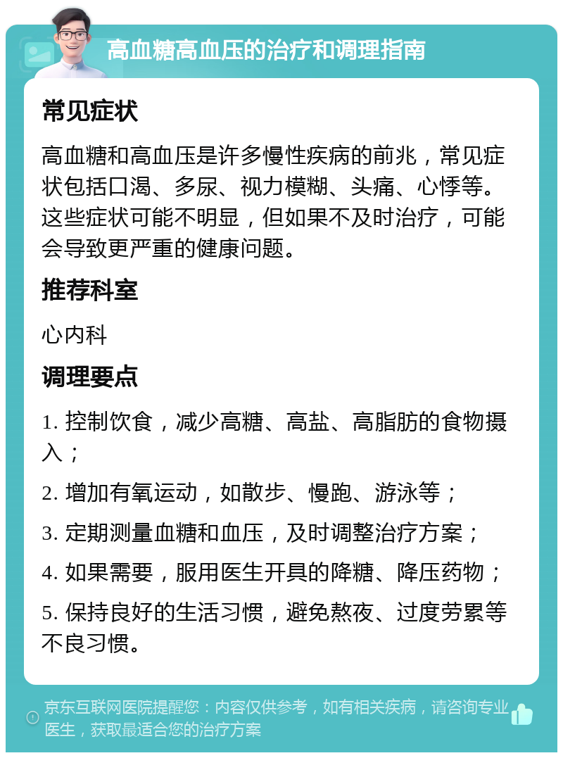 高血糖高血压的治疗和调理指南 常见症状 高血糖和高血压是许多慢性疾病的前兆，常见症状包括口渴、多尿、视力模糊、头痛、心悸等。这些症状可能不明显，但如果不及时治疗，可能会导致更严重的健康问题。 推荐科室 心内科 调理要点 1. 控制饮食，减少高糖、高盐、高脂肪的食物摄入； 2. 增加有氧运动，如散步、慢跑、游泳等； 3. 定期测量血糖和血压，及时调整治疗方案； 4. 如果需要，服用医生开具的降糖、降压药物； 5. 保持良好的生活习惯，避免熬夜、过度劳累等不良习惯。