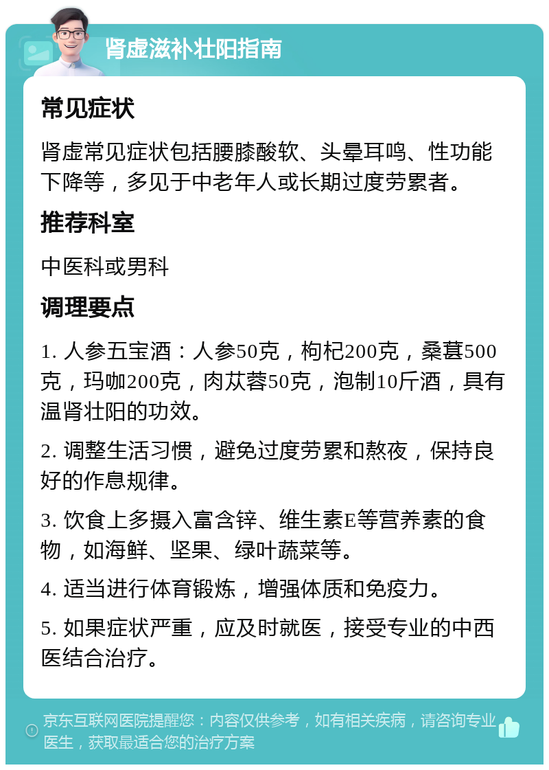 肾虚滋补壮阳指南 常见症状 肾虚常见症状包括腰膝酸软、头晕耳鸣、性功能下降等，多见于中老年人或长期过度劳累者。 推荐科室 中医科或男科 调理要点 1. 人参五宝酒：人参50克，枸杞200克，桑葚500克，玛咖200克，肉苁蓉50克，泡制10斤酒，具有温肾壮阳的功效。 2. 调整生活习惯，避免过度劳累和熬夜，保持良好的作息规律。 3. 饮食上多摄入富含锌、维生素E等营养素的食物，如海鲜、坚果、绿叶蔬菜等。 4. 适当进行体育锻炼，增强体质和免疫力。 5. 如果症状严重，应及时就医，接受专业的中西医结合治疗。