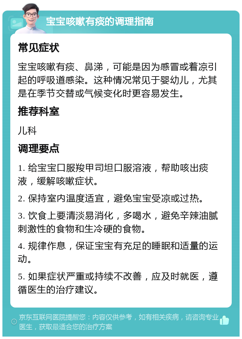 宝宝咳嗽有痰的调理指南 常见症状 宝宝咳嗽有痰、鼻涕，可能是因为感冒或着凉引起的呼吸道感染。这种情况常见于婴幼儿，尤其是在季节交替或气候变化时更容易发生。 推荐科室 儿科 调理要点 1. 给宝宝口服羧甲司坦口服溶液，帮助咳出痰液，缓解咳嗽症状。 2. 保持室内温度适宜，避免宝宝受凉或过热。 3. 饮食上要清淡易消化，多喝水，避免辛辣油腻刺激性的食物和生冷硬的食物。 4. 规律作息，保证宝宝有充足的睡眠和适量的运动。 5. 如果症状严重或持续不改善，应及时就医，遵循医生的治疗建议。