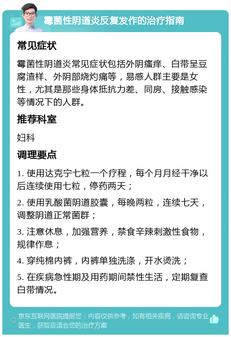 霉菌性阴道炎反复发作的治疗指南 常见症状 霉菌性阴道炎常见症状包括外阴瘙痒、白带呈豆腐渣样、外阴部烧灼痛等，易感人群主要是女性，尤其是那些身体抵抗力差、同房、接触感染等情况下的人群。 推荐科室 妇科 调理要点 1. 使用达克宁七粒一个疗程，每个月月经干净以后连续使用七粒，停药两天； 2. 使用乳酸菌阴道胶囊，每晚两粒，连续七天，调整阴道正常菌群； 3. 注意休息，加强营养，禁食辛辣刺激性食物，规律作息； 4. 穿纯棉内裤，内裤单独洗涤，开水烫洗； 5. 在疾病急性期及用药期间禁性生活，定期复查白带情况。