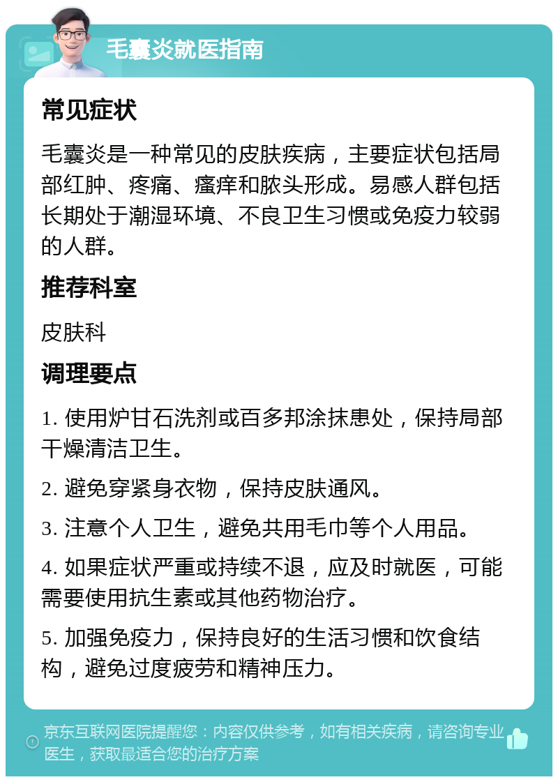 毛囊炎就医指南 常见症状 毛囊炎是一种常见的皮肤疾病，主要症状包括局部红肿、疼痛、瘙痒和脓头形成。易感人群包括长期处于潮湿环境、不良卫生习惯或免疫力较弱的人群。 推荐科室 皮肤科 调理要点 1. 使用炉甘石洗剂或百多邦涂抹患处，保持局部干燥清洁卫生。 2. 避免穿紧身衣物，保持皮肤通风。 3. 注意个人卫生，避免共用毛巾等个人用品。 4. 如果症状严重或持续不退，应及时就医，可能需要使用抗生素或其他药物治疗。 5. 加强免疫力，保持良好的生活习惯和饮食结构，避免过度疲劳和精神压力。