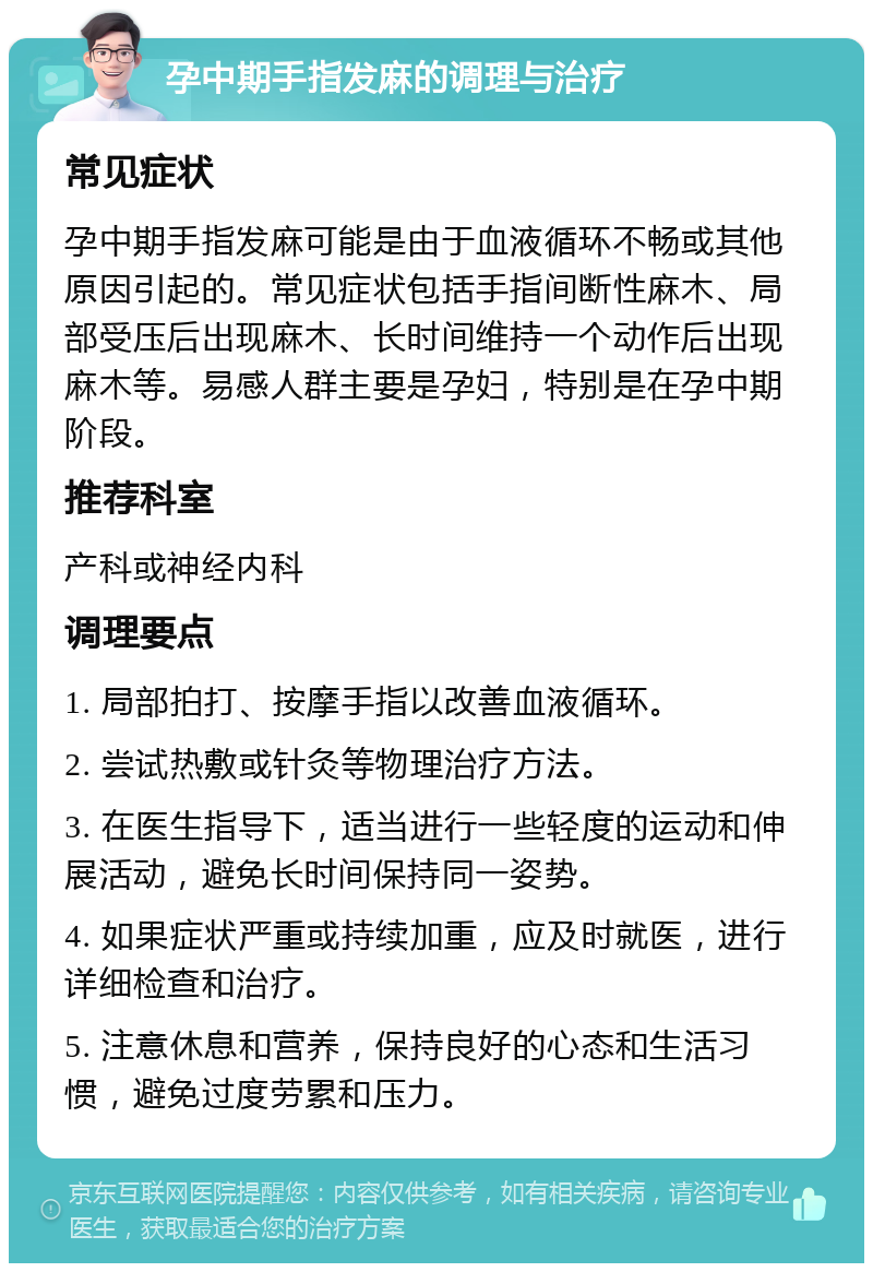 孕中期手指发麻的调理与治疗 常见症状 孕中期手指发麻可能是由于血液循环不畅或其他原因引起的。常见症状包括手指间断性麻木、局部受压后出现麻木、长时间维持一个动作后出现麻木等。易感人群主要是孕妇，特别是在孕中期阶段。 推荐科室 产科或神经内科 调理要点 1. 局部拍打、按摩手指以改善血液循环。 2. 尝试热敷或针灸等物理治疗方法。 3. 在医生指导下，适当进行一些轻度的运动和伸展活动，避免长时间保持同一姿势。 4. 如果症状严重或持续加重，应及时就医，进行详细检查和治疗。 5. 注意休息和营养，保持良好的心态和生活习惯，避免过度劳累和压力。