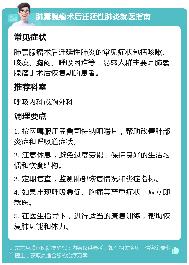 肺囊腺瘤术后迁延性肺炎就医指南 常见症状 肺囊腺瘤术后迁延性肺炎的常见症状包括咳嗽、咳痰、胸闷、呼吸困难等，易感人群主要是肺囊腺瘤手术后恢复期的患者。 推荐科室 呼吸内科或胸外科 调理要点 1. 按医嘱服用孟鲁司特钠咀嚼片，帮助改善肺部炎症和呼吸道症状。 2. 注意休息，避免过度劳累，保持良好的生活习惯和饮食结构。 3. 定期复查，监测肺部恢复情况和炎症指标。 4. 如果出现呼吸急促、胸痛等严重症状，应立即就医。 5. 在医生指导下，进行适当的康复训练，帮助恢复肺功能和体力。