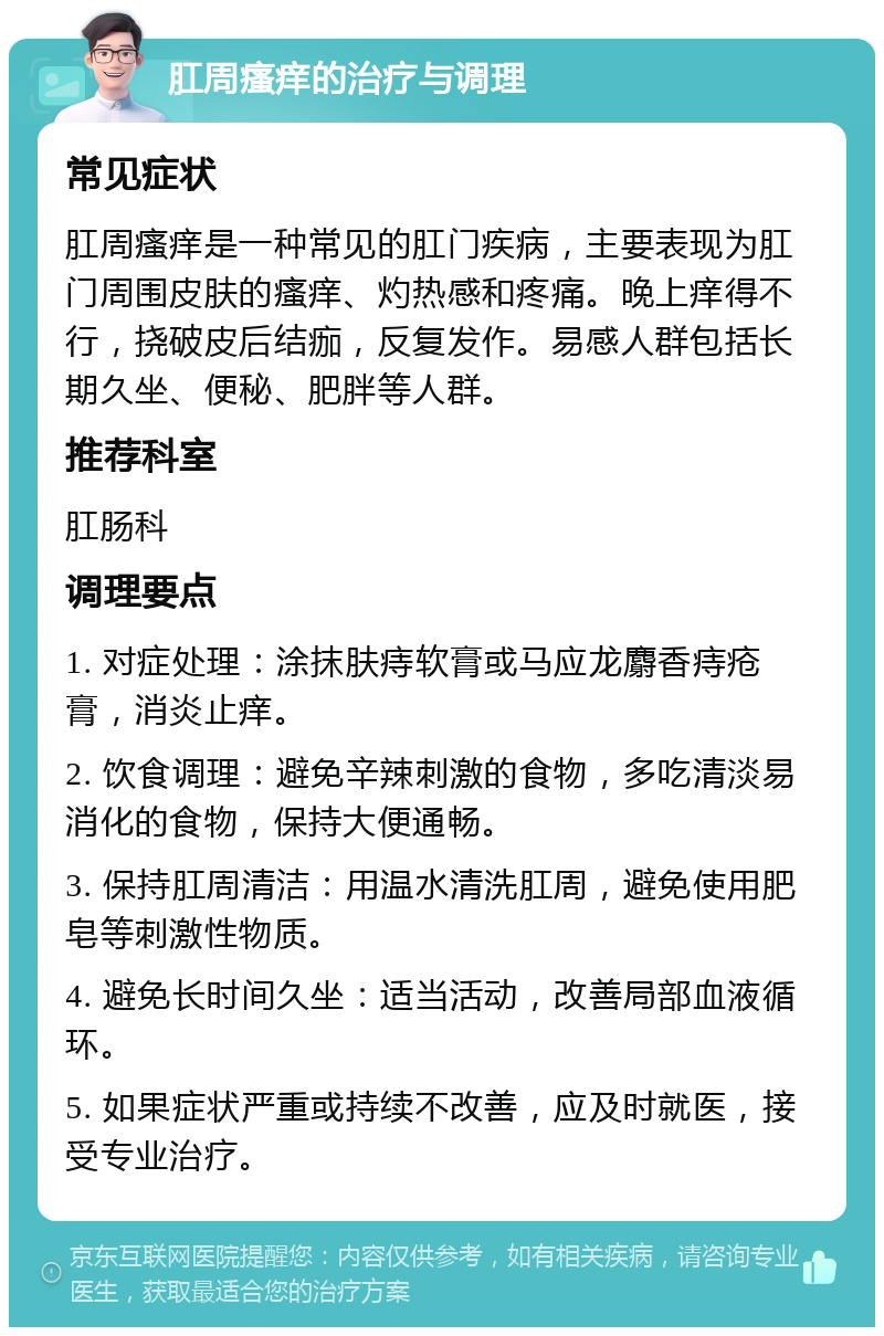 肛周瘙痒的治疗与调理 常见症状 肛周瘙痒是一种常见的肛门疾病，主要表现为肛门周围皮肤的瘙痒、灼热感和疼痛。晚上痒得不行，挠破皮后结痂，反复发作。易感人群包括长期久坐、便秘、肥胖等人群。 推荐科室 肛肠科 调理要点 1. 对症处理：涂抹肤痔软膏或马应龙麝香痔疮膏，消炎止痒。 2. 饮食调理：避免辛辣刺激的食物，多吃清淡易消化的食物，保持大便通畅。 3. 保持肛周清洁：用温水清洗肛周，避免使用肥皂等刺激性物质。 4. 避免长时间久坐：适当活动，改善局部血液循环。 5. 如果症状严重或持续不改善，应及时就医，接受专业治疗。