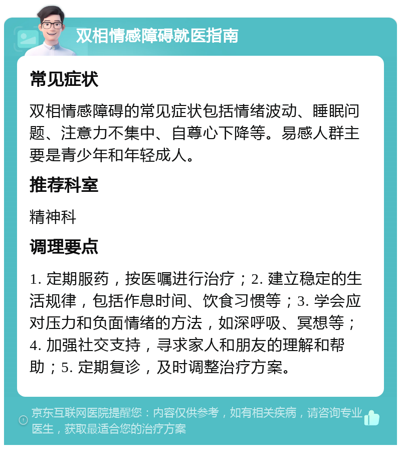 双相情感障碍就医指南 常见症状 双相情感障碍的常见症状包括情绪波动、睡眠问题、注意力不集中、自尊心下降等。易感人群主要是青少年和年轻成人。 推荐科室 精神科 调理要点 1. 定期服药，按医嘱进行治疗；2. 建立稳定的生活规律，包括作息时间、饮食习惯等；3. 学会应对压力和负面情绪的方法，如深呼吸、冥想等；4. 加强社交支持，寻求家人和朋友的理解和帮助；5. 定期复诊，及时调整治疗方案。