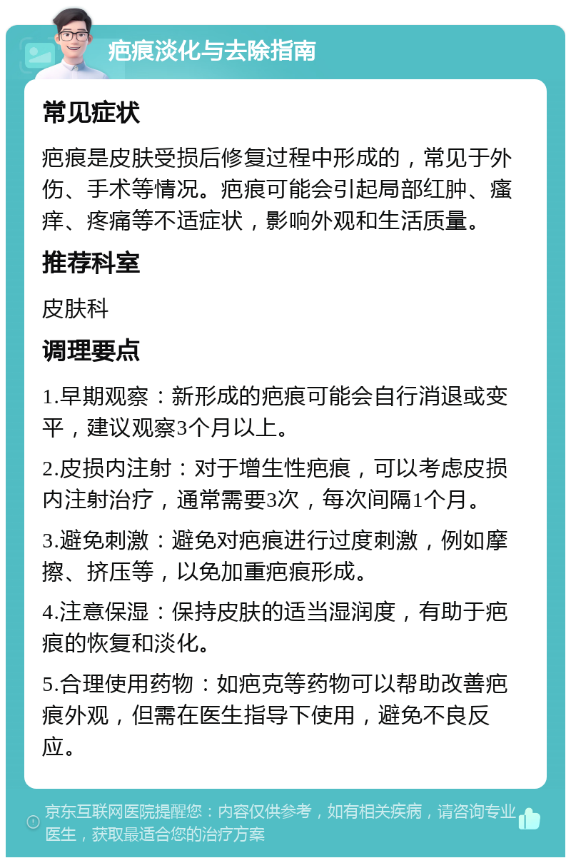 疤痕淡化与去除指南 常见症状 疤痕是皮肤受损后修复过程中形成的，常见于外伤、手术等情况。疤痕可能会引起局部红肿、瘙痒、疼痛等不适症状，影响外观和生活质量。 推荐科室 皮肤科 调理要点 1.早期观察：新形成的疤痕可能会自行消退或变平，建议观察3个月以上。 2.皮损内注射：对于增生性疤痕，可以考虑皮损内注射治疗，通常需要3次，每次间隔1个月。 3.避免刺激：避免对疤痕进行过度刺激，例如摩擦、挤压等，以免加重疤痕形成。 4.注意保湿：保持皮肤的适当湿润度，有助于疤痕的恢复和淡化。 5.合理使用药物：如疤克等药物可以帮助改善疤痕外观，但需在医生指导下使用，避免不良反应。