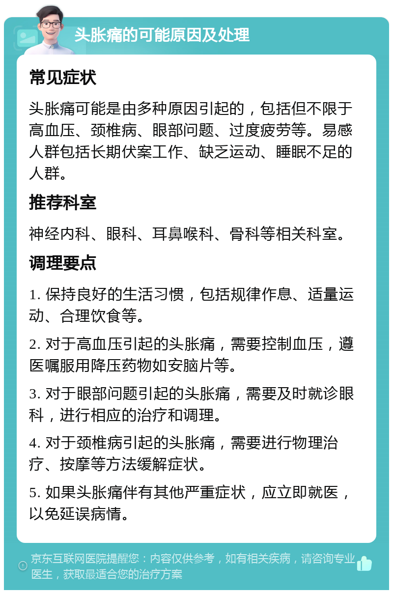 头胀痛的可能原因及处理 常见症状 头胀痛可能是由多种原因引起的，包括但不限于高血压、颈椎病、眼部问题、过度疲劳等。易感人群包括长期伏案工作、缺乏运动、睡眠不足的人群。 推荐科室 神经内科、眼科、耳鼻喉科、骨科等相关科室。 调理要点 1. 保持良好的生活习惯，包括规律作息、适量运动、合理饮食等。 2. 对于高血压引起的头胀痛，需要控制血压，遵医嘱服用降压药物如安脑片等。 3. 对于眼部问题引起的头胀痛，需要及时就诊眼科，进行相应的治疗和调理。 4. 对于颈椎病引起的头胀痛，需要进行物理治疗、按摩等方法缓解症状。 5. 如果头胀痛伴有其他严重症状，应立即就医，以免延误病情。