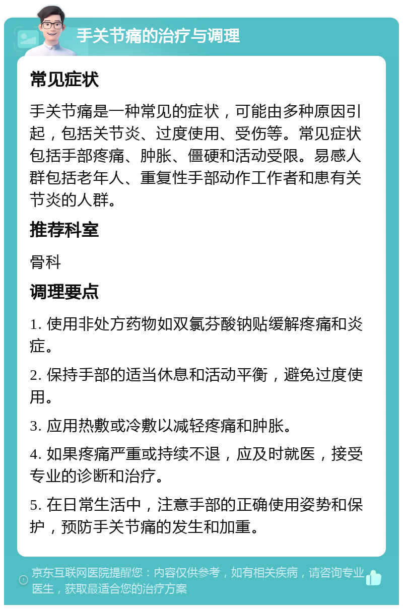 手关节痛的治疗与调理 常见症状 手关节痛是一种常见的症状，可能由多种原因引起，包括关节炎、过度使用、受伤等。常见症状包括手部疼痛、肿胀、僵硬和活动受限。易感人群包括老年人、重复性手部动作工作者和患有关节炎的人群。 推荐科室 骨科 调理要点 1. 使用非处方药物如双氯芬酸钠贴缓解疼痛和炎症。 2. 保持手部的适当休息和活动平衡，避免过度使用。 3. 应用热敷或冷敷以减轻疼痛和肿胀。 4. 如果疼痛严重或持续不退，应及时就医，接受专业的诊断和治疗。 5. 在日常生活中，注意手部的正确使用姿势和保护，预防手关节痛的发生和加重。