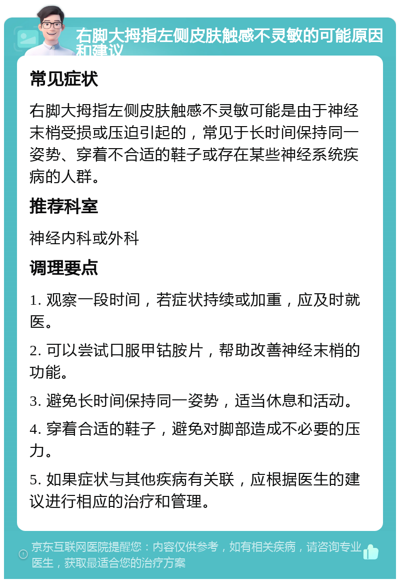 右脚大拇指左侧皮肤触感不灵敏的可能原因和建议 常见症状 右脚大拇指左侧皮肤触感不灵敏可能是由于神经末梢受损或压迫引起的，常见于长时间保持同一姿势、穿着不合适的鞋子或存在某些神经系统疾病的人群。 推荐科室 神经内科或外科 调理要点 1. 观察一段时间，若症状持续或加重，应及时就医。 2. 可以尝试口服甲钴胺片，帮助改善神经末梢的功能。 3. 避免长时间保持同一姿势，适当休息和活动。 4. 穿着合适的鞋子，避免对脚部造成不必要的压力。 5. 如果症状与其他疾病有关联，应根据医生的建议进行相应的治疗和管理。