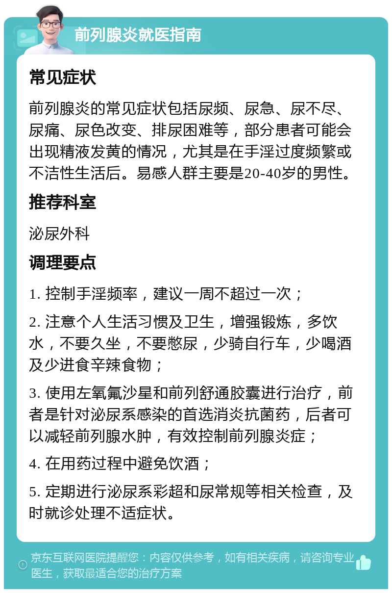 前列腺炎就医指南 常见症状 前列腺炎的常见症状包括尿频、尿急、尿不尽、尿痛、尿色改变、排尿困难等，部分患者可能会出现精液发黄的情况，尤其是在手淫过度频繁或不洁性生活后。易感人群主要是20-40岁的男性。 推荐科室 泌尿外科 调理要点 1. 控制手淫频率，建议一周不超过一次； 2. 注意个人生活习惯及卫生，增强锻炼，多饮水，不要久坐，不要憋尿，少骑自行车，少喝酒及少进食辛辣食物； 3. 使用左氧氟沙星和前列舒通胶囊进行治疗，前者是针对泌尿系感染的首选消炎抗菌药，后者可以减轻前列腺水肿，有效控制前列腺炎症； 4. 在用药过程中避免饮酒； 5. 定期进行泌尿系彩超和尿常规等相关检查，及时就诊处理不适症状。