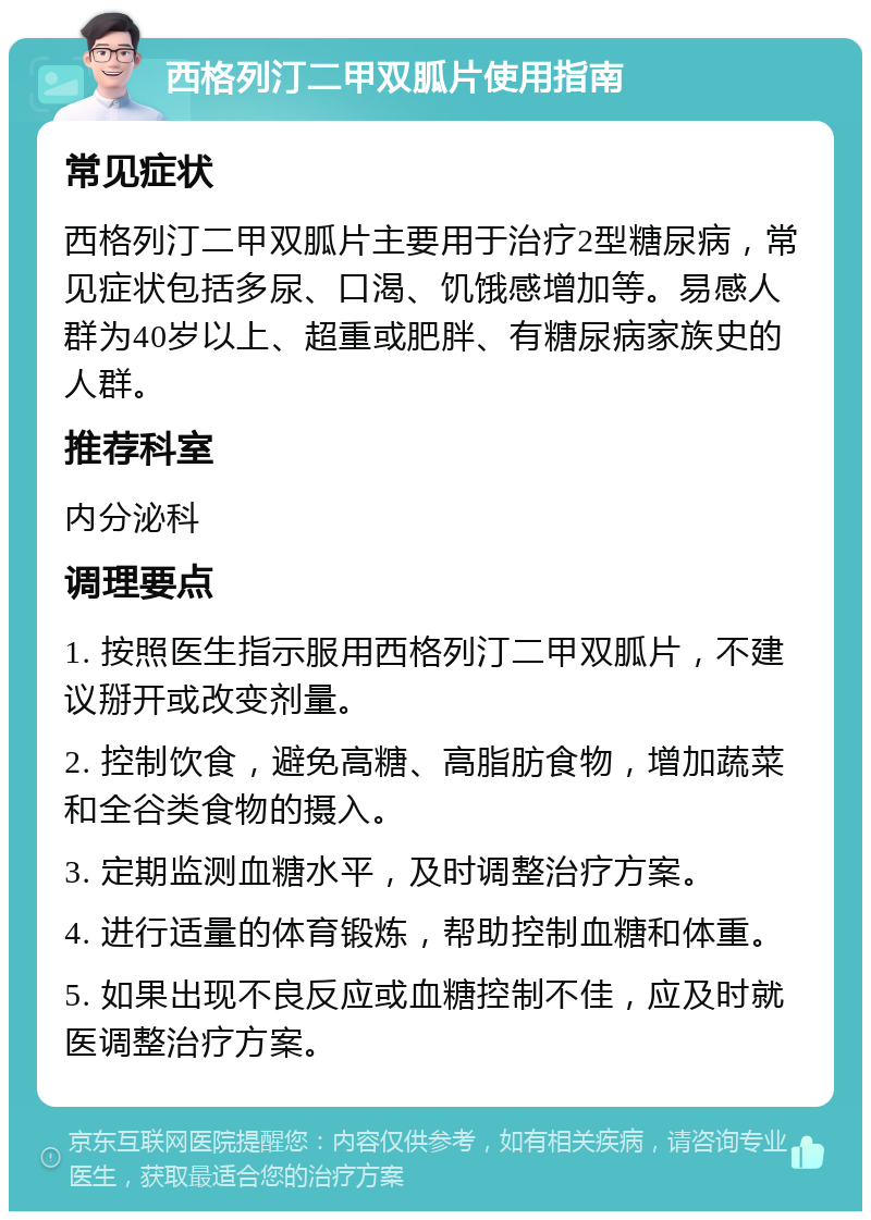 西格列汀二甲双胍片使用指南 常见症状 西格列汀二甲双胍片主要用于治疗2型糖尿病，常见症状包括多尿、口渴、饥饿感增加等。易感人群为40岁以上、超重或肥胖、有糖尿病家族史的人群。 推荐科室 内分泌科 调理要点 1. 按照医生指示服用西格列汀二甲双胍片，不建议掰开或改变剂量。 2. 控制饮食，避免高糖、高脂肪食物，增加蔬菜和全谷类食物的摄入。 3. 定期监测血糖水平，及时调整治疗方案。 4. 进行适量的体育锻炼，帮助控制血糖和体重。 5. 如果出现不良反应或血糖控制不佳，应及时就医调整治疗方案。