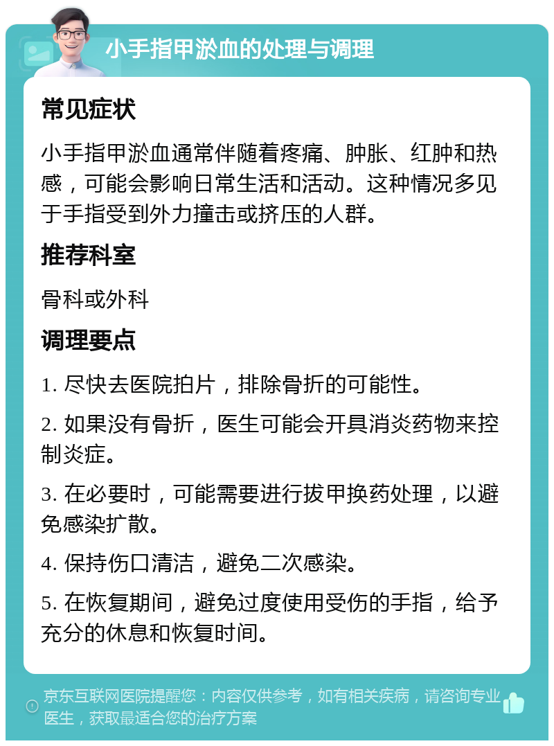 小手指甲淤血的处理与调理 常见症状 小手指甲淤血通常伴随着疼痛、肿胀、红肿和热感，可能会影响日常生活和活动。这种情况多见于手指受到外力撞击或挤压的人群。 推荐科室 骨科或外科 调理要点 1. 尽快去医院拍片，排除骨折的可能性。 2. 如果没有骨折，医生可能会开具消炎药物来控制炎症。 3. 在必要时，可能需要进行拔甲换药处理，以避免感染扩散。 4. 保持伤口清洁，避免二次感染。 5. 在恢复期间，避免过度使用受伤的手指，给予充分的休息和恢复时间。