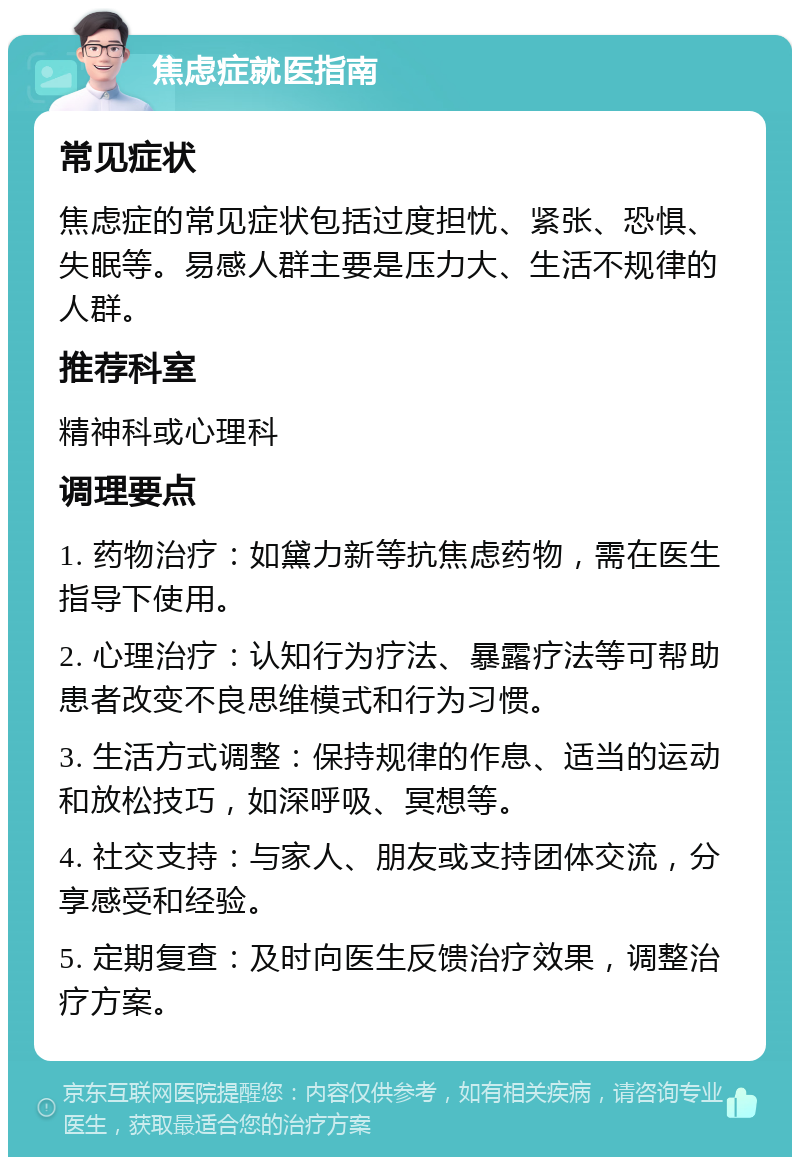 焦虑症就医指南 常见症状 焦虑症的常见症状包括过度担忧、紧张、恐惧、失眠等。易感人群主要是压力大、生活不规律的人群。 推荐科室 精神科或心理科 调理要点 1. 药物治疗：如黛力新等抗焦虑药物，需在医生指导下使用。 2. 心理治疗：认知行为疗法、暴露疗法等可帮助患者改变不良思维模式和行为习惯。 3. 生活方式调整：保持规律的作息、适当的运动和放松技巧，如深呼吸、冥想等。 4. 社交支持：与家人、朋友或支持团体交流，分享感受和经验。 5. 定期复查：及时向医生反馈治疗效果，调整治疗方案。