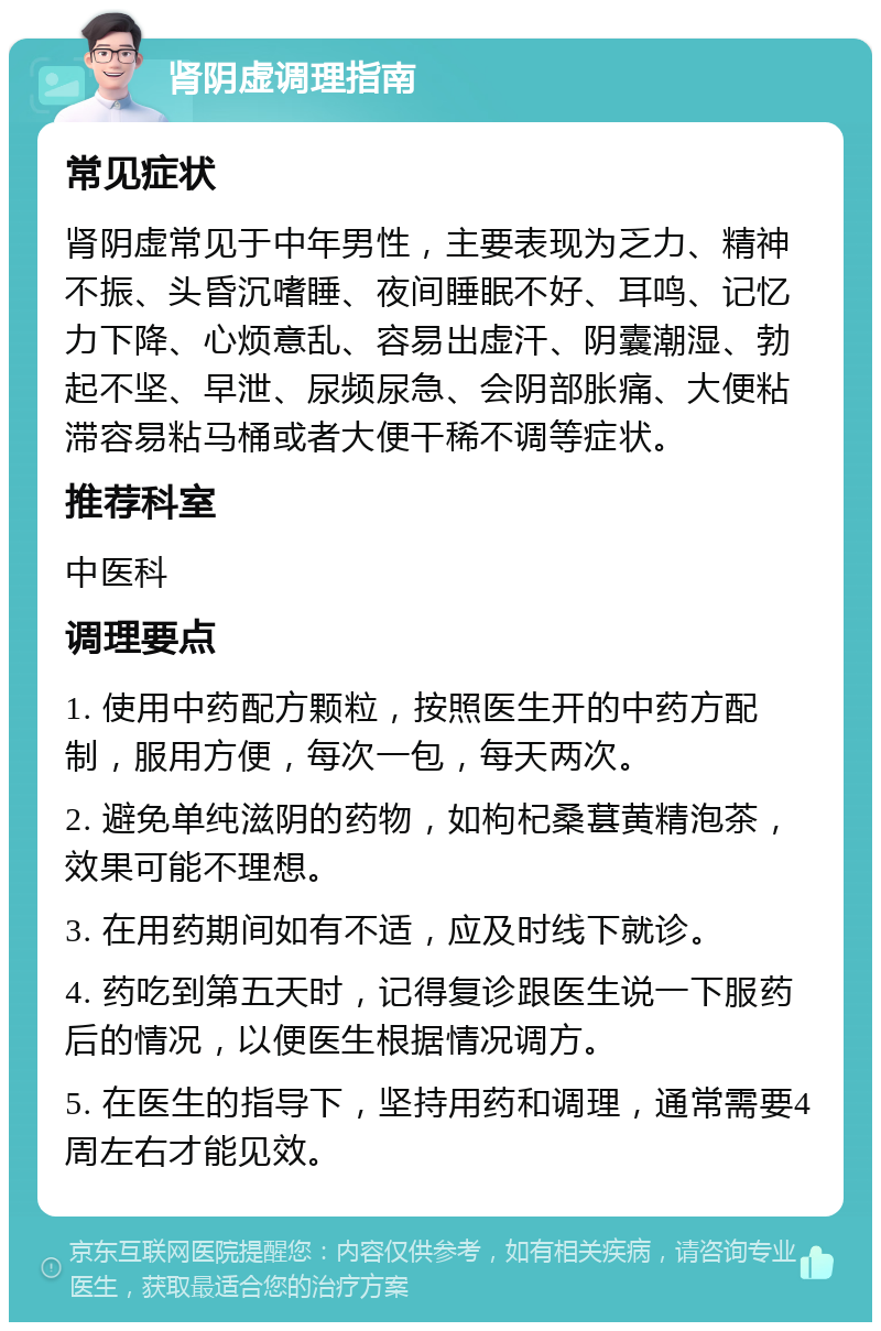 肾阴虚调理指南 常见症状 肾阴虚常见于中年男性，主要表现为乏力、精神不振、头昏沉嗜睡、夜间睡眠不好、耳鸣、记忆力下降、心烦意乱、容易出虚汗、阴囊潮湿、勃起不坚、早泄、尿频尿急、会阴部胀痛、大便粘滞容易粘马桶或者大便干稀不调等症状。 推荐科室 中医科 调理要点 1. 使用中药配方颗粒，按照医生开的中药方配制，服用方便，每次一包，每天两次。 2. 避免单纯滋阴的药物，如枸杞桑葚黄精泡茶，效果可能不理想。 3. 在用药期间如有不适，应及时线下就诊。 4. 药吃到第五天时，记得复诊跟医生说一下服药后的情况，以便医生根据情况调方。 5. 在医生的指导下，坚持用药和调理，通常需要4周左右才能见效。