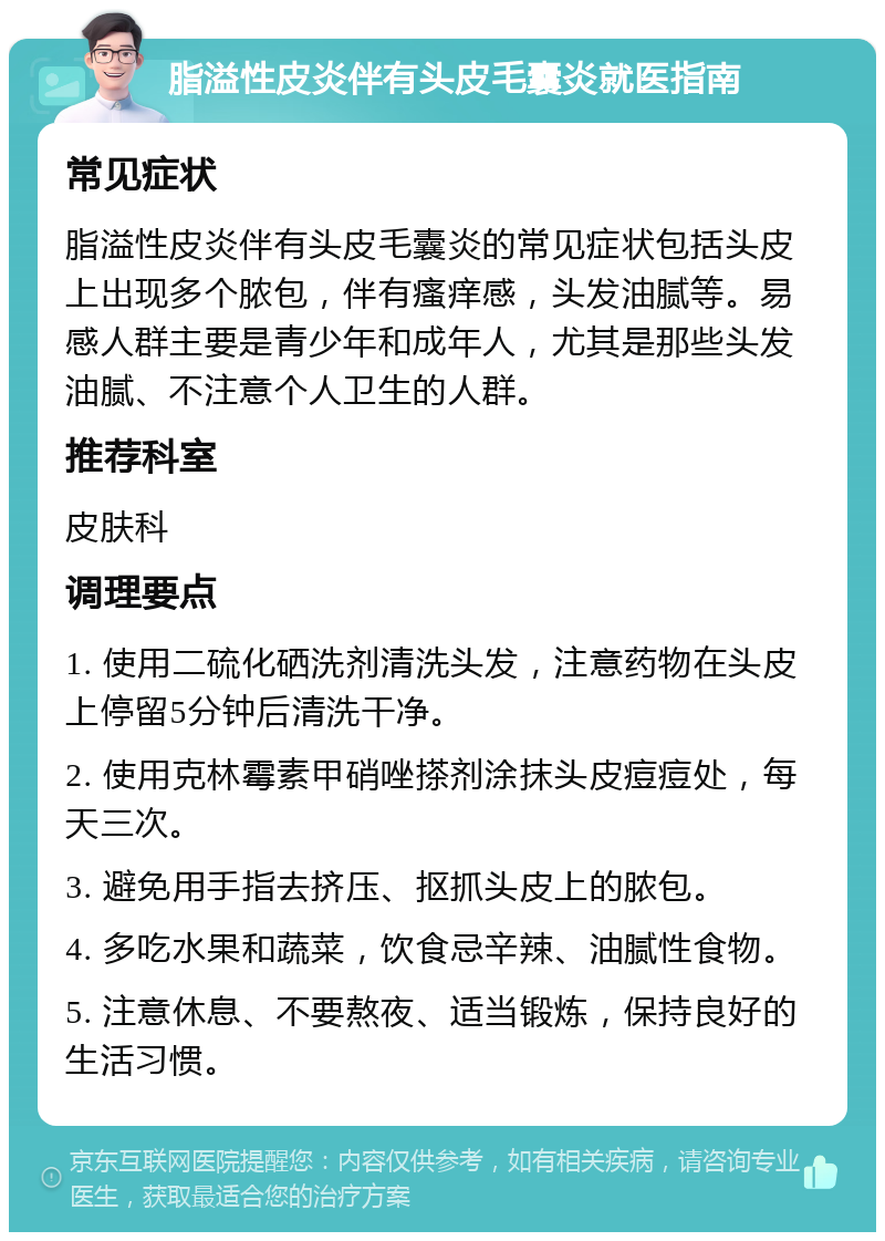 脂溢性皮炎伴有头皮毛囊炎就医指南 常见症状 脂溢性皮炎伴有头皮毛囊炎的常见症状包括头皮上出现多个脓包，伴有瘙痒感，头发油腻等。易感人群主要是青少年和成年人，尤其是那些头发油腻、不注意个人卫生的人群。 推荐科室 皮肤科 调理要点 1. 使用二硫化硒洗剂清洗头发，注意药物在头皮上停留5分钟后清洗干净。 2. 使用克林霉素甲硝唑搽剂涂抹头皮痘痘处，每天三次。 3. 避免用手指去挤压、抠抓头皮上的脓包。 4. 多吃水果和蔬菜，饮食忌辛辣、油腻性食物。 5. 注意休息、不要熬夜、适当锻炼，保持良好的生活习惯。