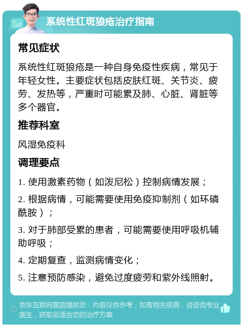 系统性红斑狼疮治疗指南 常见症状 系统性红斑狼疮是一种自身免疫性疾病，常见于年轻女性。主要症状包括皮肤红斑、关节炎、疲劳、发热等，严重时可能累及肺、心脏、肾脏等多个器官。 推荐科室 风湿免疫科 调理要点 1. 使用激素药物（如泼尼松）控制病情发展； 2. 根据病情，可能需要使用免疫抑制剂（如环磷酰胺）； 3. 对于肺部受累的患者，可能需要使用呼吸机辅助呼吸； 4. 定期复查，监测病情变化； 5. 注意预防感染，避免过度疲劳和紫外线照射。