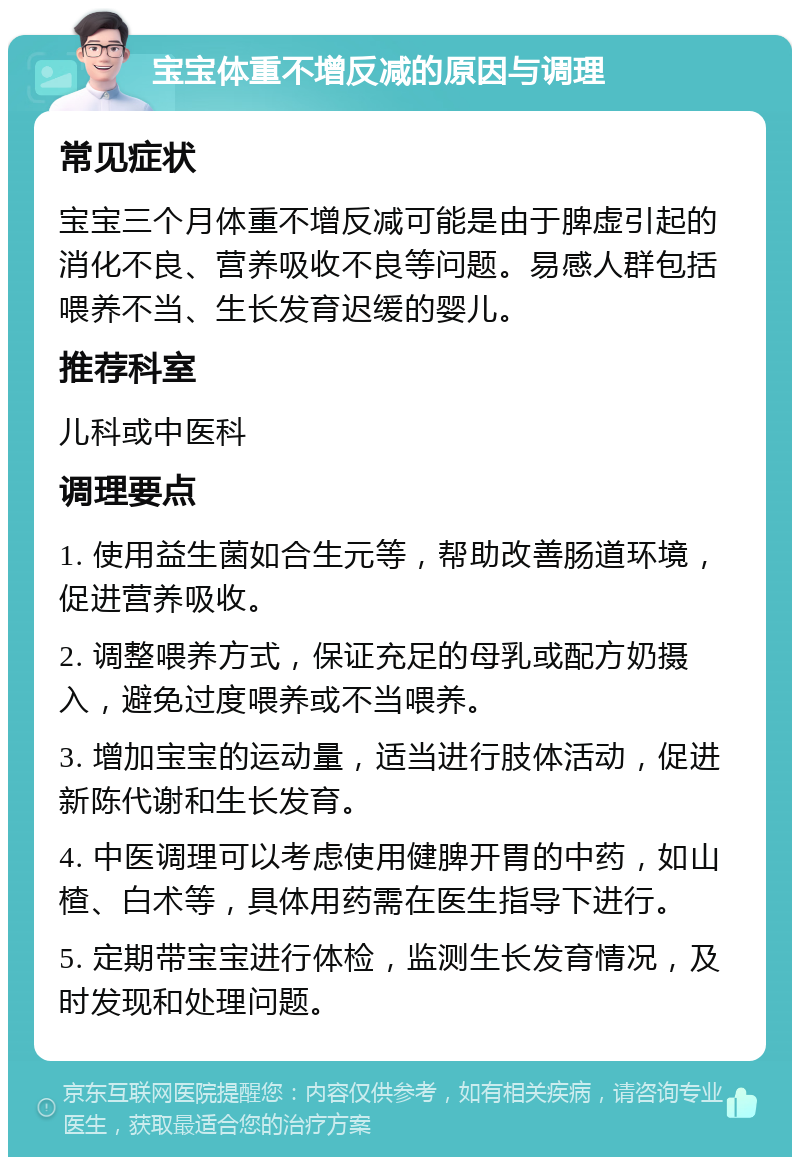 宝宝体重不增反减的原因与调理 常见症状 宝宝三个月体重不增反减可能是由于脾虚引起的消化不良、营养吸收不良等问题。易感人群包括喂养不当、生长发育迟缓的婴儿。 推荐科室 儿科或中医科 调理要点 1. 使用益生菌如合生元等，帮助改善肠道环境，促进营养吸收。 2. 调整喂养方式，保证充足的母乳或配方奶摄入，避免过度喂养或不当喂养。 3. 增加宝宝的运动量，适当进行肢体活动，促进新陈代谢和生长发育。 4. 中医调理可以考虑使用健脾开胃的中药，如山楂、白术等，具体用药需在医生指导下进行。 5. 定期带宝宝进行体检，监测生长发育情况，及时发现和处理问题。