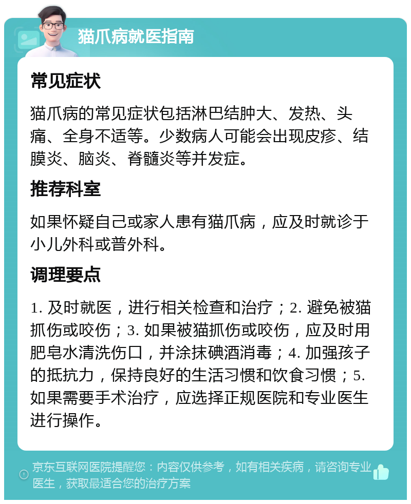 猫爪病就医指南 常见症状 猫爪病的常见症状包括淋巴结肿大、发热、头痛、全身不适等。少数病人可能会出现皮疹、结膜炎、脑炎、脊髓炎等并发症。 推荐科室 如果怀疑自己或家人患有猫爪病，应及时就诊于小儿外科或普外科。 调理要点 1. 及时就医，进行相关检查和治疗；2. 避免被猫抓伤或咬伤；3. 如果被猫抓伤或咬伤，应及时用肥皂水清洗伤口，并涂抹碘酒消毒；4. 加强孩子的抵抗力，保持良好的生活习惯和饮食习惯；5. 如果需要手术治疗，应选择正规医院和专业医生进行操作。