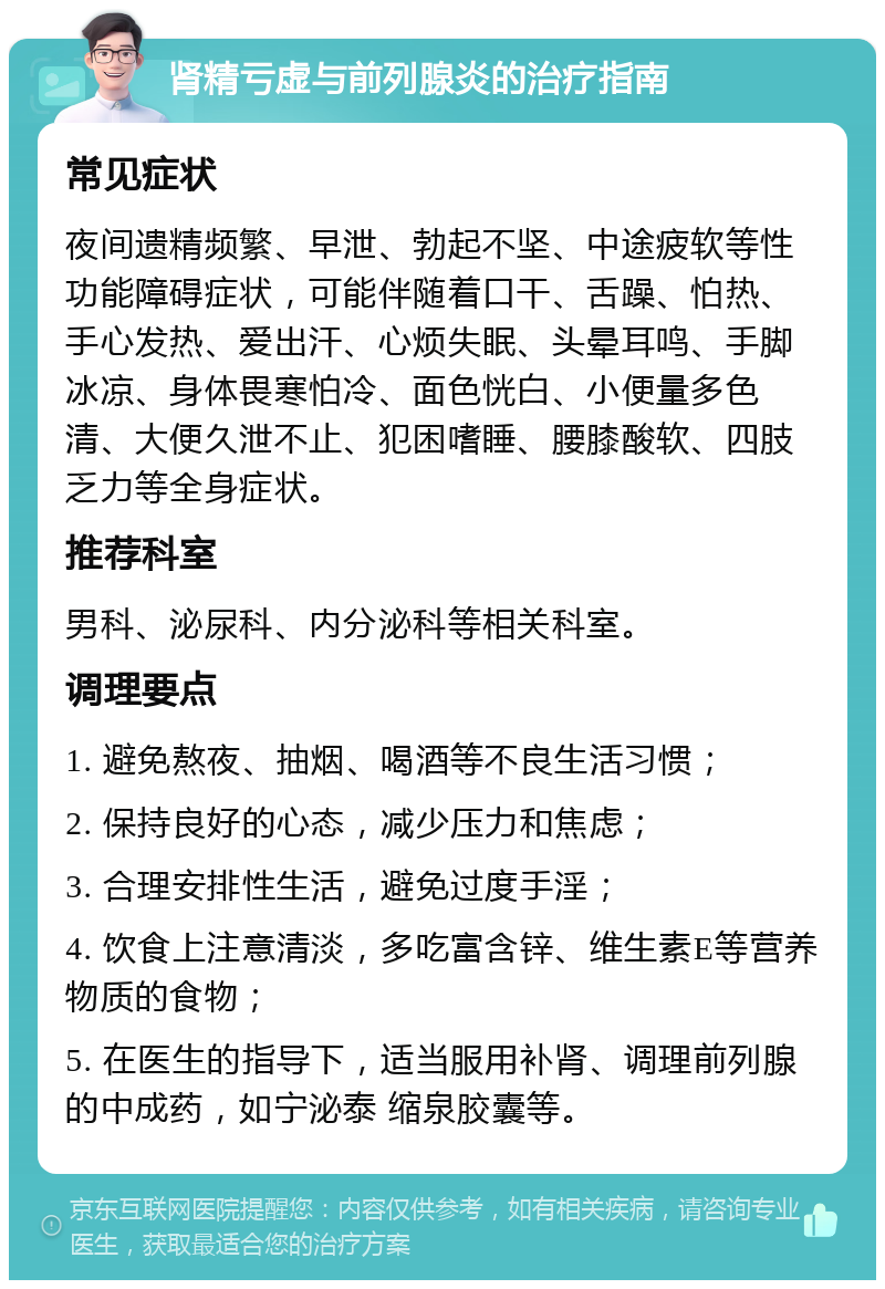 肾精亏虚与前列腺炎的治疗指南 常见症状 夜间遗精频繁、早泄、勃起不坚、中途疲软等性功能障碍症状，可能伴随着口干、舌躁、怕热、手心发热、爱出汗、心烦失眠、头晕耳鸣、手脚冰凉、身体畏寒怕冷、面色恍白、小便量多色清、大便久泄不止、犯困嗜睡、腰膝酸软、四肢乏力等全身症状。 推荐科室 男科、泌尿科、内分泌科等相关科室。 调理要点 1. 避免熬夜、抽烟、喝酒等不良生活习惯； 2. 保持良好的心态，减少压力和焦虑； 3. 合理安排性生活，避免过度手淫； 4. 饮食上注意清淡，多吃富含锌、维生素E等营养物质的食物； 5. 在医生的指导下，适当服用补肾、调理前列腺的中成药，如宁泌泰 缩泉胶囊等。